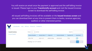 You will receive an email once the payment is approved and the self-billing invoice
is issued. Please login to your Transformify account and visit the Issued Invoices
screen to download the self-billing invoice.
All issued self-billing invoices will be available on the Issued Invoices screen and
you can download them at any time to present them to banks, revenue agencies,
auditors or other interested parties.
 