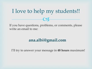 I love to help my students!!
                       
If you have questions, problems, or comments, please
write an email to me:


             ana.albi@gmail.com

 I’ll try to answer your message in 48 hours maximum!
 