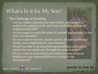 The Challenge of ScoutingAre you ready to become an expert hiker and camper, to explore the natural world, and meet challenges with good judgment and skill?Are you eager to make the most of yourself and succeed in the best ways possible?Do you want to become a leader and do all you can for your family, your neighborhood, and America?Would you like to develop lifelong friendships and a set of values that can guide you through the years to come?Do you want to understand your duties to your religious beliefs and your responsibilities in caring for the environment?What’s In it for My Son?