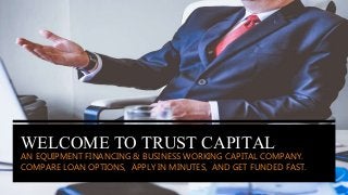WELCOME TO TRUST CAPITAL
AN EQUIPMENT FINANCING & BUSINESS WORKING CAPITAL COMPANY.
COMPARE LOAN OPTIONS, APPLY IN MINUTES, AND GET FUNDED FAST.
 