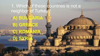 1. Which of these countries is not a
neighbor of Turkey?
• A)

BULGARIA

• B)

GREECE

• C)

ROMANIA

• D)

SYRIA

 