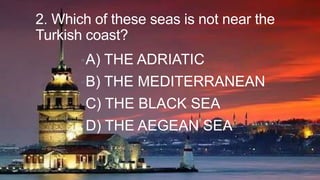 2. Which of these seas is not near the
Turkish coast?
• A)

THE ADRIATIC

• B)

THE MEDITERRANEAN

• C)

THE BLACK SEA

• D)

THE AEGEAN SEA

 