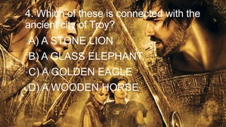 4. Which of these is connected with the
ancient city of Troy?
• A) A STONE

LION

• B) A GLASS

ELEPHANT

• C) A GOLDEN

EAGLE

• D) A WOODEN

HORSE

 