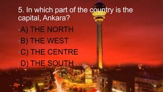 5. In which part of the country is the
capital, Ankara?
• A)

THE NORTH

• B)

THE WEST

• C)

THE CENTRE

• D)

THE SOUTH

 