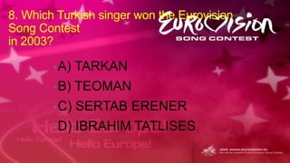 8. Which Turkish singer won the Eurovision
Song Contest
in 2003?
• A)

TARKAN

• B)

TEOMAN

• C)

SERTAB ERENER

• D)

IBRAHIM TATLISES

 