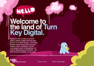 Welcome to
the land of Turn
Key Digital.
Based in the centre of a little
place called Leeds and as part
of the Turn Key Group, Turn Key
Digital loves everything screen-
based, from websites, email
campaigns and viral games, to
online advertising and SEO - all
with sound strategy at its core.




                                   View work   View showreel
 