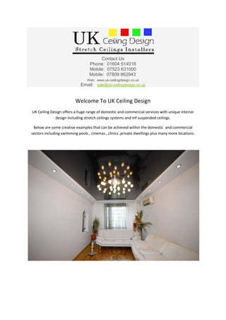 Contact Us
                                  Phone: 01604 514018
                                  Mobile: 07523 631000
                                  Mobile: 07809 862943
                                 Web: www.uk-ceilingdesign.co.uk
                             Email: sale@uk-ceilingdesign.co.uk


                          Welcome To UK Ceiling Design
UK Ceiling Design offers a huge range of domestic and commercial services with unique interior
             design including stretch ceilings systems and mf suspended ceilings.

 Below are some creative examples that can be achieved within the domestic and commercial
sectors including swimming pools , cinemas , clinics ,private dwellings plus many more locations.
 