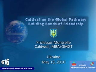 Cultivating the Global Pathway: Building Bonds of Friendship Professor Montrelle Caldwell, MBA/GMGT Ukraine May 13, 2010 G16 UKRAINE Barska CITY COUNCIL Vinnitska G16 Global Network Alliance 
