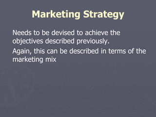 Marketing Strategy Needs to be devised to achieve the objectives described previously. Again, this can be described in terms of the marketing mix 