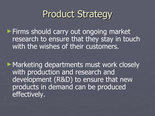 Product Strategy Firms should carry out ongoing market research to ensure that they stay in touch with the wishes of their customers. Marketing departments must work closely with production and research and development (R&D) to ensure that new products in demand can be produced effectively.  