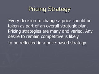 Pricing Strategy Every decision to change a price should be taken as part of an overall strategic plan. Pricing strategies are many and varied. Any desire to remain competitive is likely to be reflected in a price-based strategy. 