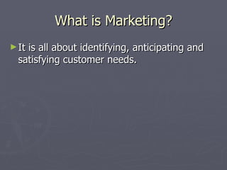 What is Marketing? It is all about identifying, anticipating and satisfying customer needs. 