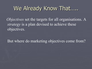 We Already Know That….. Objectives  set the targets for all organisations. A  strategy  is a plan devised to achieve these objectives. But where do marketing objectives come from? 