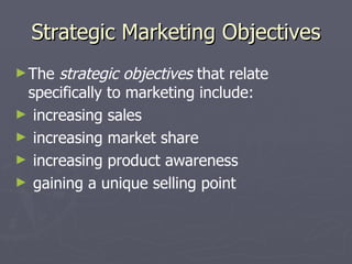 Strategic Marketing Objectives The  strategic objectives  that relate specifically to marketing include: increasing sales increasing market share increasing product awareness gaining a unique selling point 
