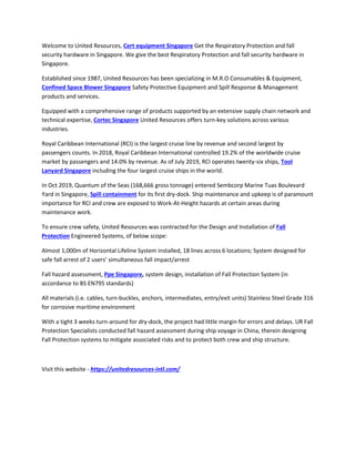 Welcome to United Resources, Cert equipment Singapore Get the Respiratory Protection and fall
security hardware in Singapore. We give the best Respiratory Protection and fall security hardware in
Singapore.
Established since 1987, United Resources has been specializing in M.R.O Consumables & Equipment,
Confined Space Blower Singapore Safety Protective Equipment and Spill Response & Management
products and services.
Equipped with a comprehensive range of products supported by an extensive supply chain network and
technical expertise, Cortec Singapore United Resources offers turn-key solutions across various
industries.
Royal Caribbean International (RCI) is the largest cruise line by revenue and second largest by
passengers counts. In 2018, Royal Caribbean International controlled 19.2% of the worldwide cruise
market by passengers and 14.0% by revenue. As of July 2019, RCI operates twenty-six ships, Tool
Lanyard Singapore including the four largest cruise ships in the world.
In Oct 2019, Quantum of the Seas (168,666 gross tonnage) entered Sembcorp Marine Tuas Boulevard
Yard in Singapore, Spill containment for its first dry-dock. Ship maintenance and upkeep is of paramount
importance for RCI and crew are exposed to Work-At-Height hazards at certain areas during
maintenance work.
To ensure crew safety, United Resources was contracted for the Design and Installation of Fall
Protection Engineered Systems, of below scope:
Almost 1,000m of Horizontal Lifeline System installed, 18 lines across 6 locations; System designed for
safe fall arrest of 2 users’ simultaneous fall impact/arrest
Fall hazard assessment, Ppe Singapore, system design, installation of Fall Protection System (in
accordance to BS EN795 standards)
All materials (i.e. cables, turn-buckles, anchors, intermediates, entry/exit units) Stainless Steel Grade 316
for corrosive maritime environment
With a tight 3 weeks turn-around for dry-dock, the project had little margin for errors and delays. UR Fall
Protection Specialists conducted fall hazard assessment during ship voyage in China, therein designing
Fall Protection systems to mitigate associated risks and to protect both crew and ship structure.
Visit this website - https://unitedresources-intl.com/
 