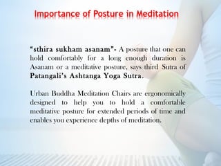 “sthira sukham asanam”- A posture that one can
hold comfortably for a long enough duration is
Asanam or a meditative posture, says thirdSutra of
Patangali’s Ashtanga Yoga Sutra.
Urban Buddha Meditation Chairs are ergonomically
designed to help you to hold a comfortable
meditative posture for extended periods of time and
enables you experience depths of meditation.
 