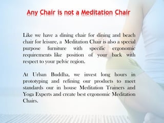 Like we have a dining chair for dining and beach
chair for leisure, aMeditation Chair is also a special
purpose furniture with specific ergonomic
requirementslike position of your back with
respect to your pelvic region.
At Urban Buddha, we invest long hours in
prototyping and refining our products to meet
standards our in house Meditation Trainers and
Yoga Experts and create best ergonomic Meditation
Chairs.
 