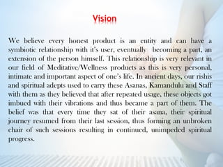 We believe every honest product is an entity and can have a
symbiotic relationship with it’s user, eventually becoming a part, an
extension of the person himself. This relationship is very relevant in
our field of Meditative/Wellness products as this is very personal,
intimate and important aspect of one’s life. In ancient days, our rishis
and spiritual adepts used to carry these Asanas, Kamandulu and Staff
with them as they believed that after repeated usage, these objects got
imbued with their vibrations and thus became a part of them. The
belief was that every time they sat of their asana, their spiritual
journey resumed from their last session, thus forming an unbroken
chair of such sessions resulting in continued, unimpeded spiritual
progress.
 