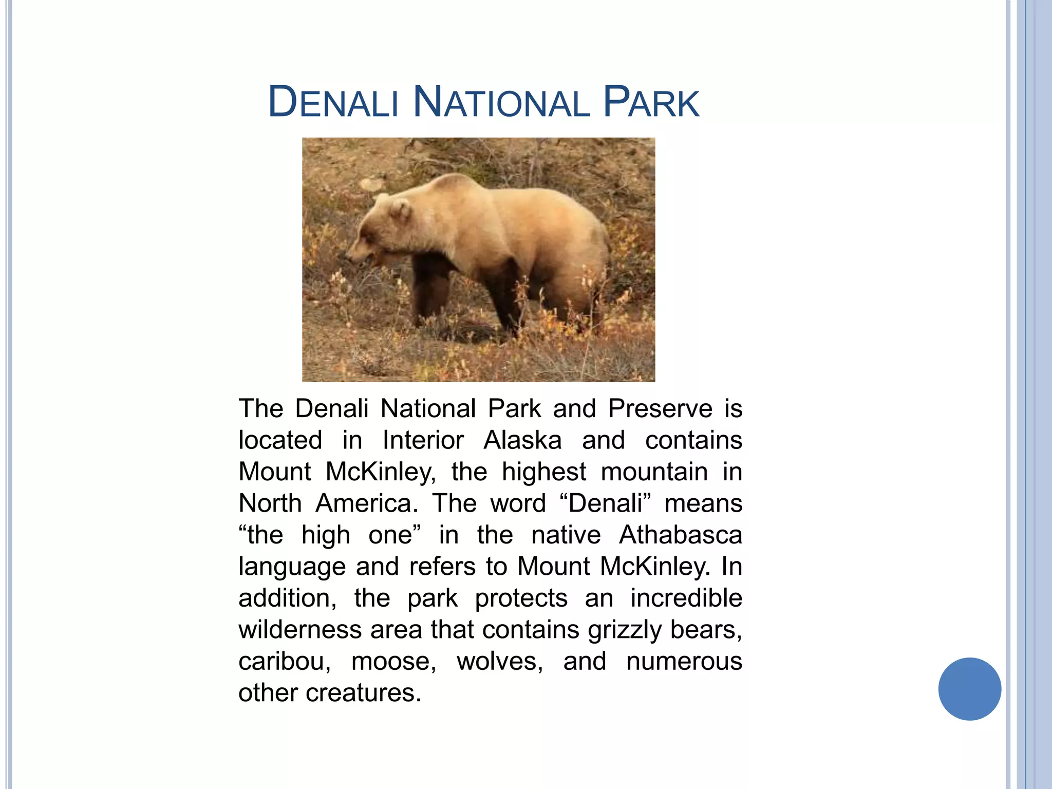 DENALI NATIONAL PARK
The Denali National Park and Preserve is
located in Interior Alaska and contains
Mount McKinley, the highest mountain in
North America. The word “Denali” means
“the high one” in the native Athabasca
language and refers to Mount McKinley. In
addition, the park protects an incredible
wilderness area that contains grizzly bears,
caribou, moose, wolves, and numerous
other creatures.
 