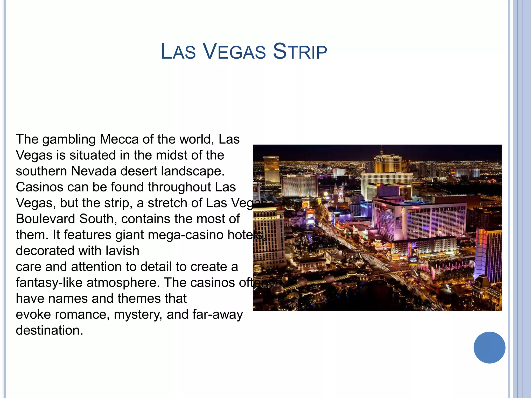 LAS VEGAS STRIP
The gambling Mecca of the world, Las
Vegas is situated in the midst of the
southern Nevada desert landscape.
Casinos can be found throughout Las
Vegas, but the strip, a stretch of Las Vegas
Boulevard South, contains the most of
them. It features giant mega-casino hotels,
decorated with lavish
care and attention to detail to create a
fantasy-like atmosphere. The casinos often
have names and themes that
evoke romance, mystery, and far-away
destination.
 