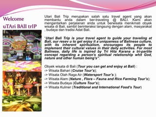 Utari Bali Trip merupakansalahsatu travel agent yang akanmembantuandadalamber-traveling @ BALI. Kamiakanmengantarkanperjalananandauntukberwisatamenikmatiobyekwisatadi Bali, sambilberinteraksilangsungdenganalam, masyarakat , budayadantradisiAdat Bali. “Utari Bali Trip is your travel agent to guide your traveling at Bali, our resev u to get enjoy it a uniqueness of Balinese culture, with its inherent spiritualism, encourages its people to implement their cultural values in their daily activities. For most Balinese, daily life is inpired by Tri Hita Karana a tri-partite concept regarding a person’s spiritual relationship whit God, nature and other human being’s”. Obyekwisatadi Bali (Tour you can get and enjoy at Bali) : -> WisataBahari (Cruise Tour’s);-> WisataOlah Raga Air (Watersport Tour’s ); -> WisataAlam (Nature , Flora – Fauna and Rice Farming Tour’s); -> WisataBudaya (Culture Tour’s); -> WisataKuliner (Traditional and International Food’s Tour)WelcomeuTAriBAlItrIP