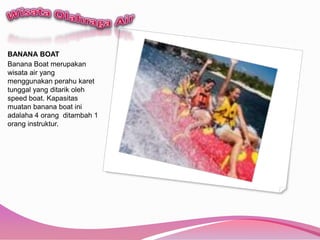 WisataOlahraga AirBANANA BOATBanana Boat merupakanwisata air yang menggunakanperahukarettunggal yang ditarikoleh speed boat. Kapasitasmuatan banana boat iniadalaha 4 orangditambah 1 oranginstruktur. 