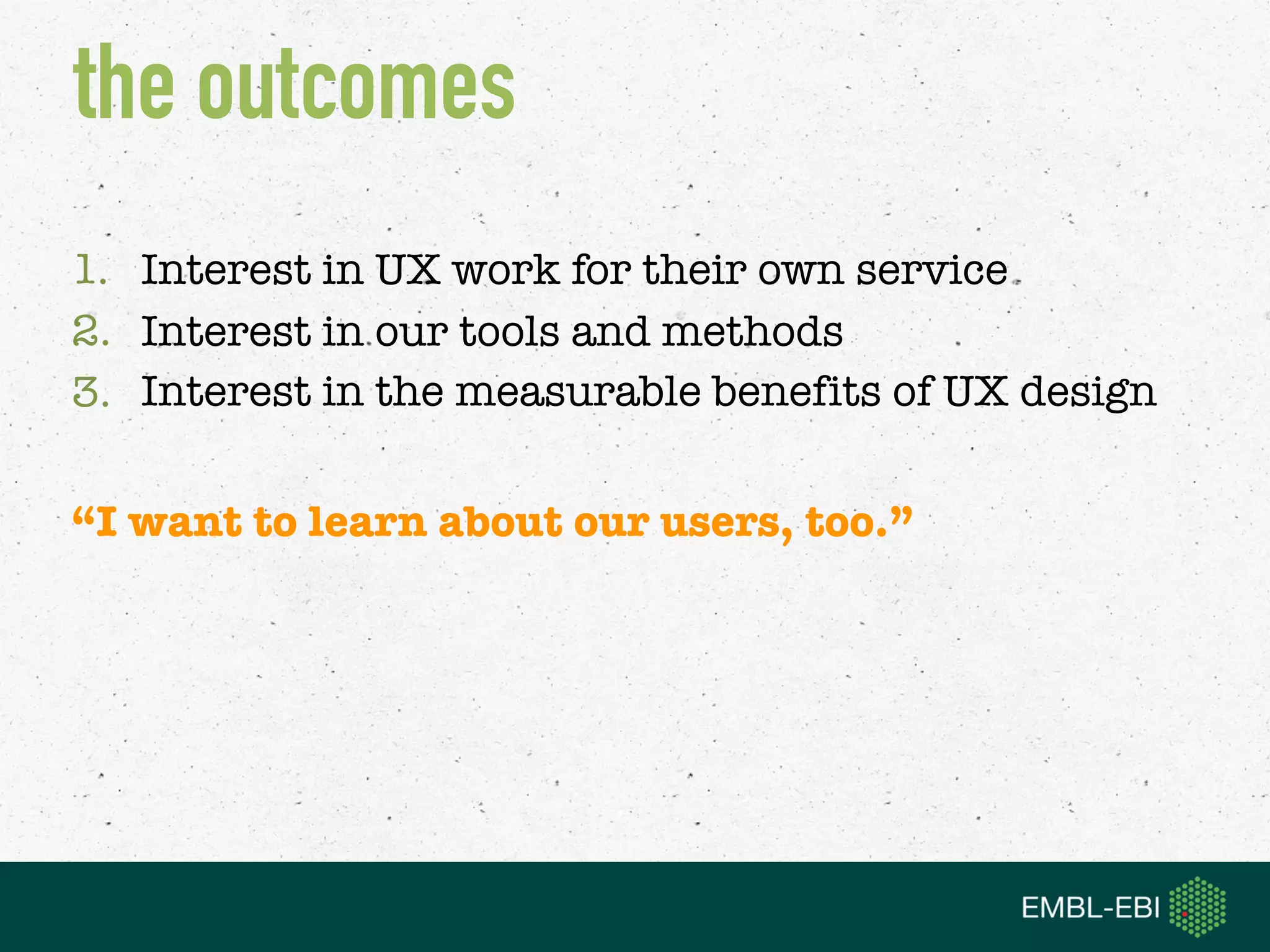 1. Interest in UX work for their own service
2. Interest in our tools and methods
3. Interest in the measurable benefits of UX design
“I want to learn about our users, too.”
the outcomes
 