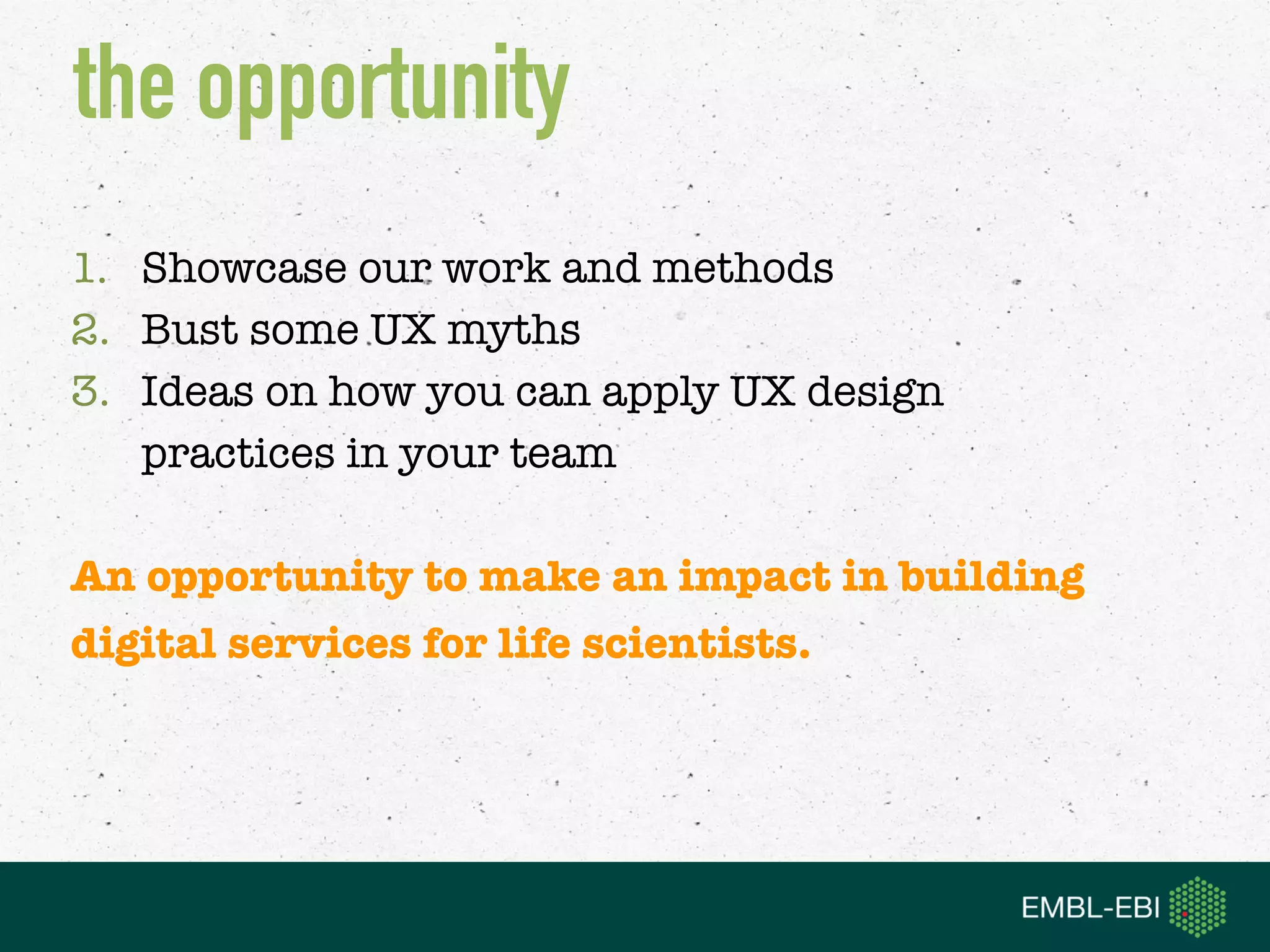 1. Showcase our work and methods
2. Bust some UX myths
3. Ideas on how you can apply UX design 
practices in your team
An opportunity to make an impact in building  
digital services for life scientists.
the opportunity
 