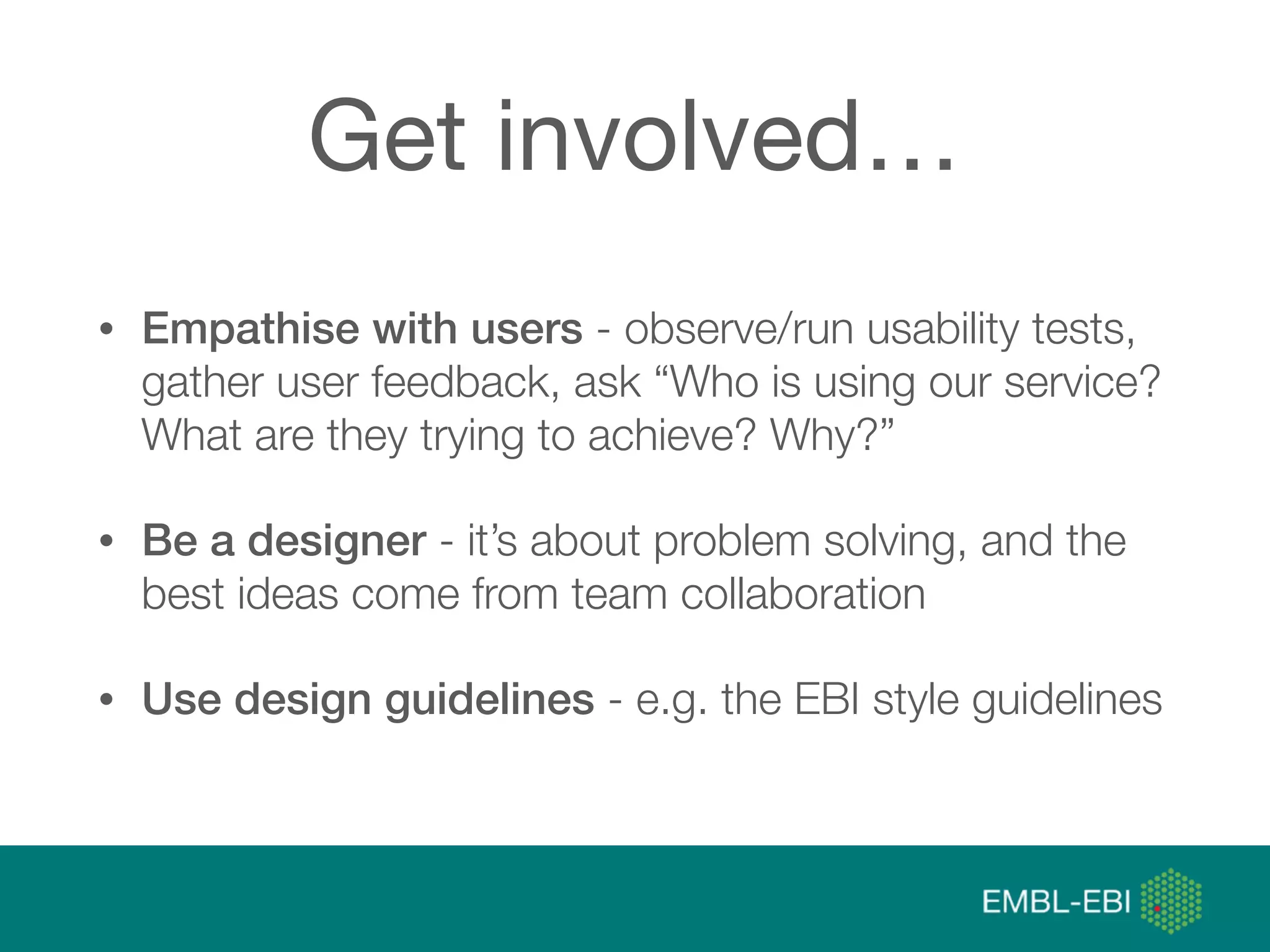 @micheleidesmith
Get involved…
• Empathise with users - observe/run usability tests,
gather user feedback, ask “Who is using our service?
What are they trying to achieve? Why?”
• Be a designer - it’s about problem solving, and the
best ideas come from team collaboration
• Use design guidelines - e.g. the EBI style guidelines
 
