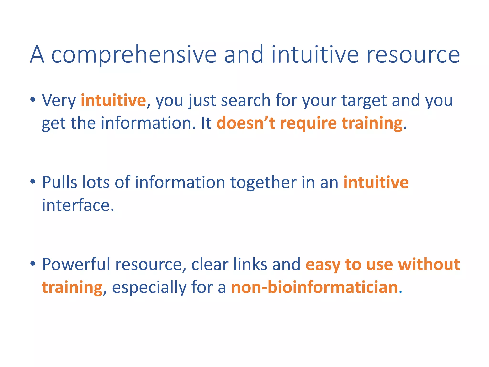 • Very	intuitive,	you	just	search	for	your	target	and	you	
get	the	information.	It	doesn’t	require	training.
• Pulls	lots	of	information	together	in	an	intuitive	
interface.
• Powerful	resource,	clear	links	and	easy	to	use	without	
training,	especially	for	a	non-bioinformatician.
A	comprehensive	and	intuitive	resource
 