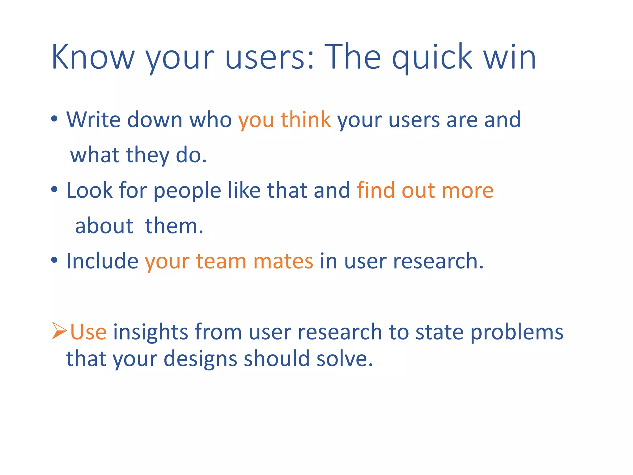 Know	your	users:	The	quick	win
• Write	down	who	you	think your	users	are	and	
what	they	do.
• Look	for	people	like	that	and	find	out	more
about		them.
• Include	your	team	mates in	user	research.
ØUse insights	from	user	research	to	state	problems	
that	your	designs	should	solve.
 