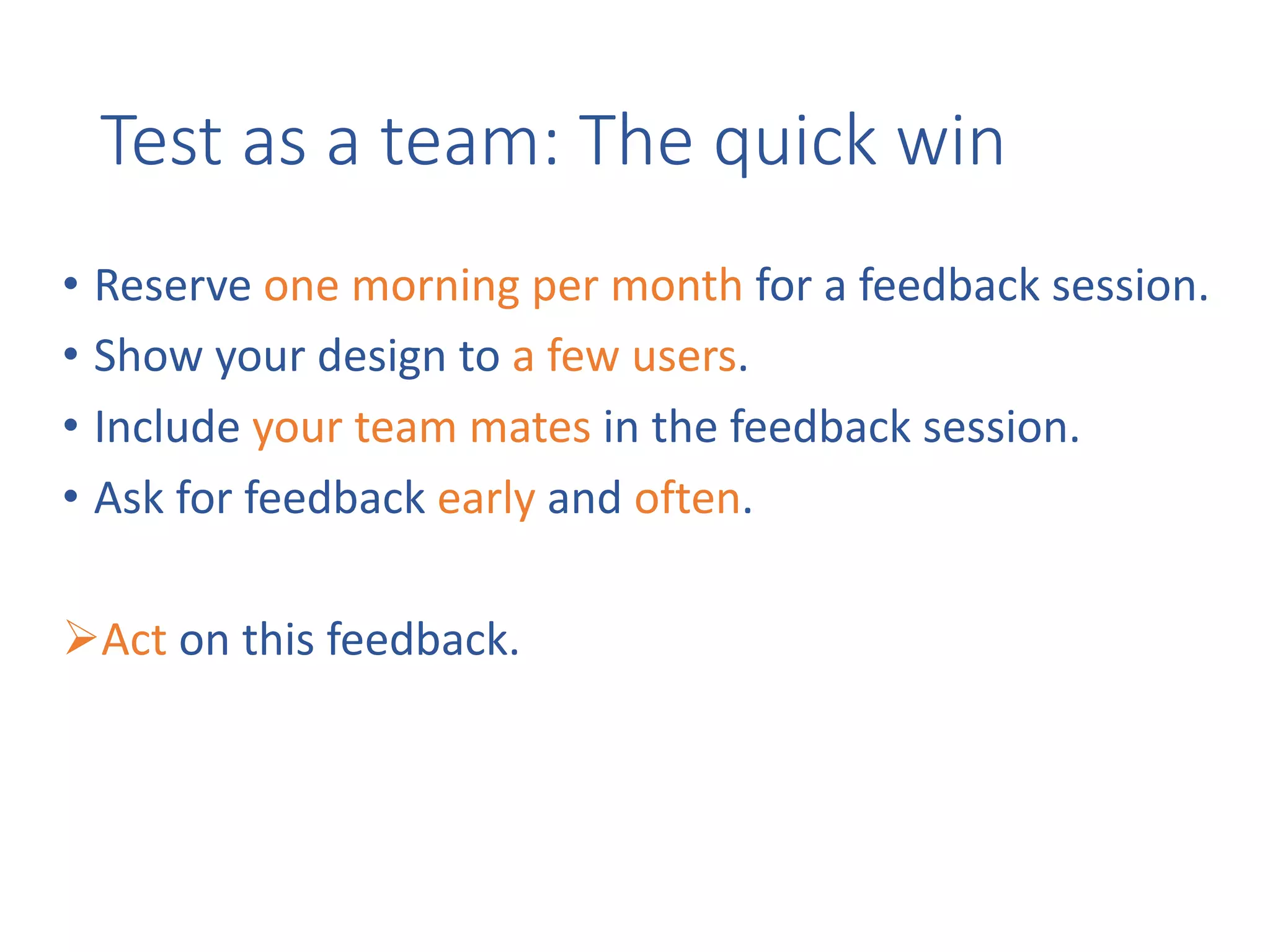 Test	as	a	team:	The	quick	win
• Reserve	one	morning	per	month for	a	feedback	session.
• Show	your	design	to	a	few	users.
• Include	your	team	mates in	the	feedback	session.
• Ask	for	feedback	early	and	often.
ØAct on	this	feedback.
 