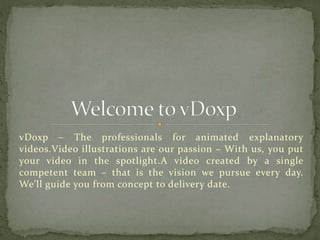 vDoxp – The professionals for animated explanatory
videos.Video illustrations are our passion – With us, you put
your video in the spotlight.A video created by a single
competent team – that is the vision we pursue every day.
We’ll guide you from concept to delivery date.
 