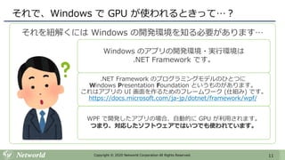 11Copyright © 2020 Networld Corporation All Rights Reserved.
それで、Windows で GPU が使われるときって…？
それを紐解くには Windows の開発環境を知る必要があります…
Windows のアプリの開発環境・実行環境は
.NET Framework です。
.NET Framework のプログラミングモデルのひとつに
Windows Presentation Foundation というものがあります。
これはアプリの UI 画面を作るためのフレームワーク (仕組み) です。
https://docs.microsoft.com/ja-jp/dotnet/framework/wpf/
WPF で開発したアプリの場合、自動的に GPU が利用されます。
つまり、対応したソフトウェアではいつでも使われています。
 