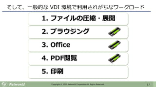 17Copyright © 2020 Networld Corporation All Rights Reserved.
そして、一般的な VDI 環境で利用されがちなワークロード
1. ファイルの圧縮・展開
2. ブラウジング
3. Office
4. PDF閲覧
5. 印刷
 