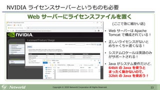 23Copyright © 2020 Networld Corporation All Rights Reserved.
Web サーバーにライセンスファイルを置く
NVIDIA ライセンスサーバーというものも必要
(ここで急に細かい話)
• Web サーバーは Apache
Tomcat で構成されている！
• 正しいライセンスがないと
めちゃくちゃ遅くなる！
• システムロケールは英語のみ
がサポートされる！
• Java がシステム要件だけど、
64bit の Java を使うと
まったく動かないので、
32bit の Java を使おう！
 