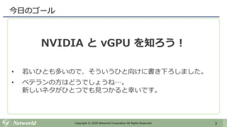 3Copyright © 2020 Networld Corporation All Rights Reserved.
今日のゴール
NVIDIA と vGPU を知ろう！
• 若いひとも多いので、そういうひと向けに書き下ろしました。
• ベテランの方はどうでしょうね…。
新しいネタがひとつでも見つかると幸いです。
 