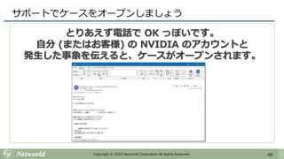 48Copyright © 2020 Networld Corporation All Rights Reserved.
サポートでケースをオープンしましょう
とりあえず電話で OK っぽいです。
自分 (またはお客様) の NVIDIA のアカウントと
発生した事象を伝えると、ケースがオープンされます。
 