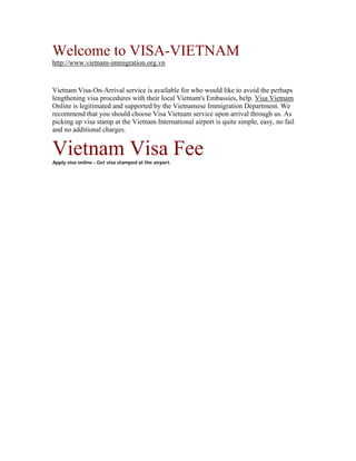 Welcome to VISA-VIETNAM
http://www.vietnam-immigration.org.vn


Vietnam Visa-On-Arrival service is available for who would like to avoid the perhaps
lengthening visa procedures with their local Vietnam's Embassies, help. Visa Vietnam
Online is legitimated and supported by the Vietnamese Immigration Department. We
recommend that you should choose Visa Vietnam service upon arrival through us. As
picking up visa stamp at the Vietnam International airport is quite simple, easy, no fail
and no additional charges.


Vietnam Visa Fee
Apply visa online - Get visa stamped at the airport.
 
