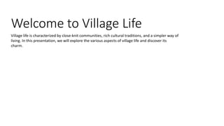 Welcome to Village Life
Village life is characterized by close-knit communities, rich cultural traditions, and a simpler way of
living. In this presentation, we will explore the various aspects of village life and discover its
charm.
 