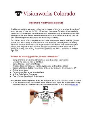 Welcome to Visionworks Colorado

At Visionworks Colorado, our mission is to preserve, restore and enhance the vision of
every member of your family. With 15 locations throughout Colorado, Visionworks is
committed to providing our customers with an excellent shopping experience and high
quality products and service with the best value and selection in the industry. We are
your one-stop optical store for every member of your family.
Each of our stores offers designer and exclusive eyeglasses, frames, reading glasses
as well as a wide variety of contact lenses. We also carry specialty lenses including
polarized lenses from NuPolar and Eagle Vision Sun Defense, Transitions everyday
lenses, and Polycarbonate ultraviolet (UV) protection lenses. With a dedication to
quality, durability, and variety, Visionworks provides you with all you need to find the
right look.


We offer the following products, services and features:
  Comprehensive eye exams administered by independent optometrists
  Eyewear for men, women and children
  Contact lenses - exam and fittings
  A wide selection of designer frames, eyeglasses and reading glasses
  Specialty lenses including Transitions, toric and our exclusive brand AquaTech ®
  Optical accessories
  Prescriptions filled at our in-house labs
  30-Day Satisfaction Guarantee
  Free Lifetime Cleanings & Adjustments

As dedicated eye care professionals, we recognize the trust our patients place in us and
it is our mission to meet and exceed those expectations. If you are interested in finding
    out more about our products or to find a location nearest to you, please click here.
 
