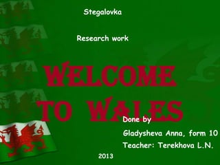 Welcome
to Wales
Stegalovka
Research work
Done by
Gladysheva Anna, form 10
Teacher: Terekhova L.N.
2013
 