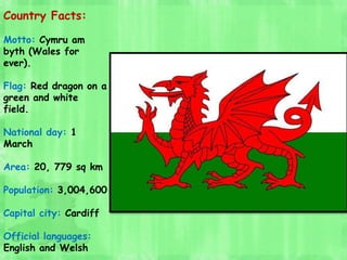 Country Facts:
Motto: Cymru am
byth (Wales for
ever).
Flag: Red dragon on a
green and white
field.
National day: 1
March
A...