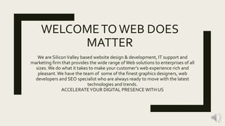 WELCOMETOWEB DOES
MATTER
We are SiliconValley based website design & development, IT support and
marketing firm that provides the wide range ofWeb solutions to enterprises of all
sizes.We do what it takes to make your customer’s web experience rich and
pleasant.We have the team of some of the finest graphics designers, web
developers and SEO specialist who are always ready to move with the latest
technologies and trends.
ACCELERATEYOUR DIGITAL PRESENCE WITH US
 