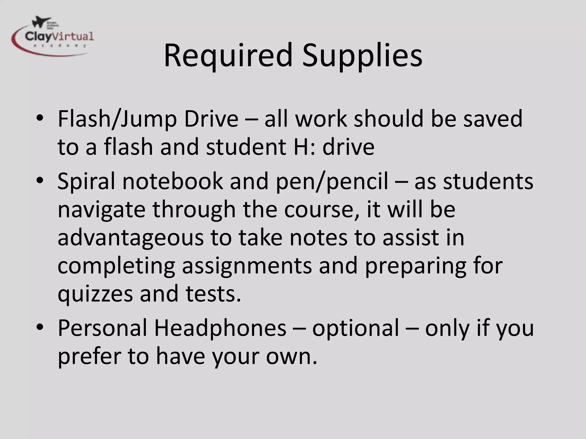 Required Supplies
• Flash/Jump Drive – all work should be saved
  to a flash and student H: drive
• Spiral notebook and pen/pencil – as students
  navigate through the course, it will be
  advantageous to take notes to assist in
  completing assignments and preparing for
  quizzes and tests.
• Personal Headphones – optional – only if you
  prefer to have your own.
 