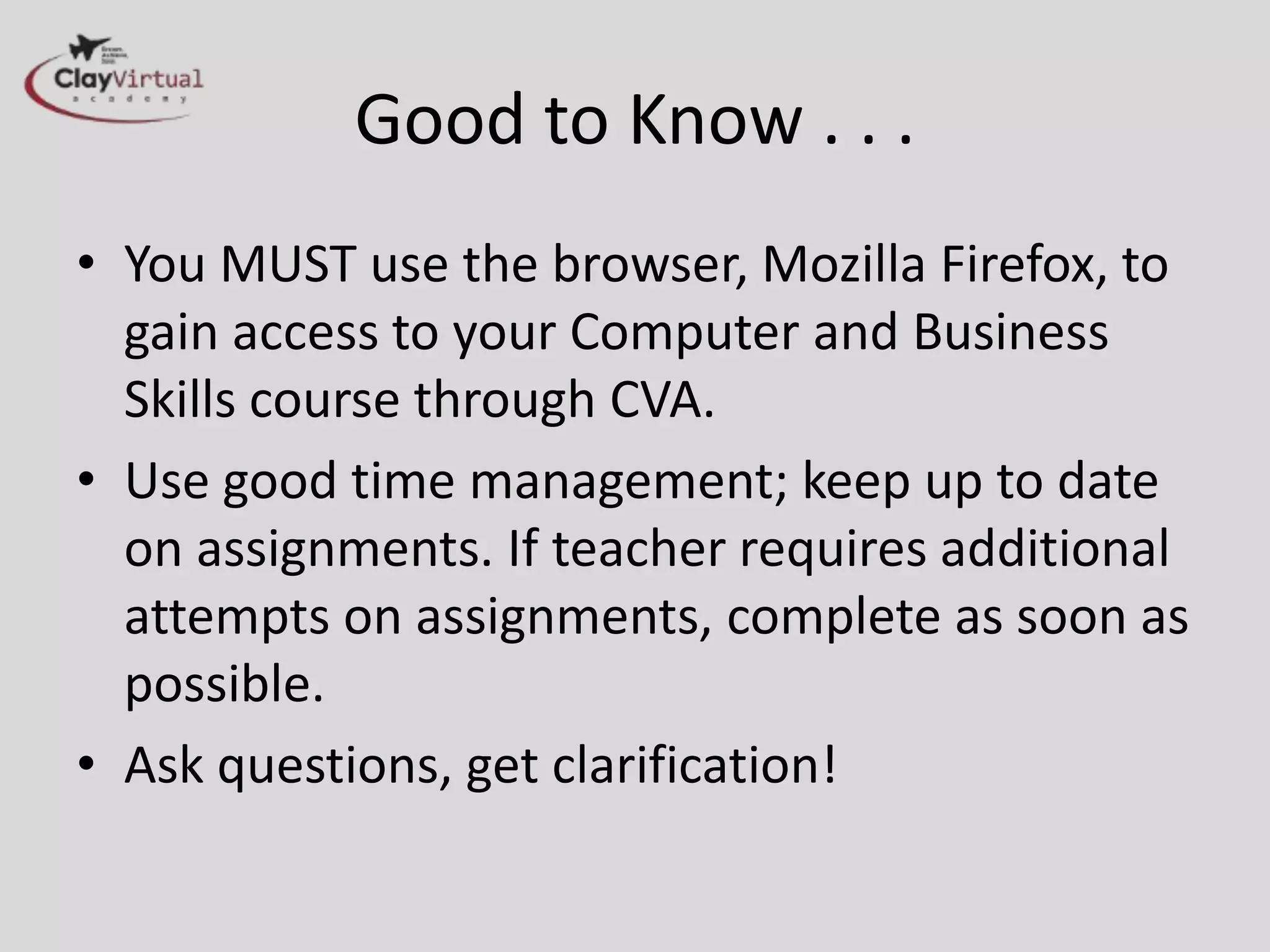 Good to Know . . .
• You MUST use the browser, Mozilla Firefox, to
  gain access to your Computer and Business
  Skills course through CVA.
• Use good time management; keep up to date
  on assignments. If teacher requires additional
  attempts on assignments, complete as soon as
  possible.
• Ask questions, get clarification!
 