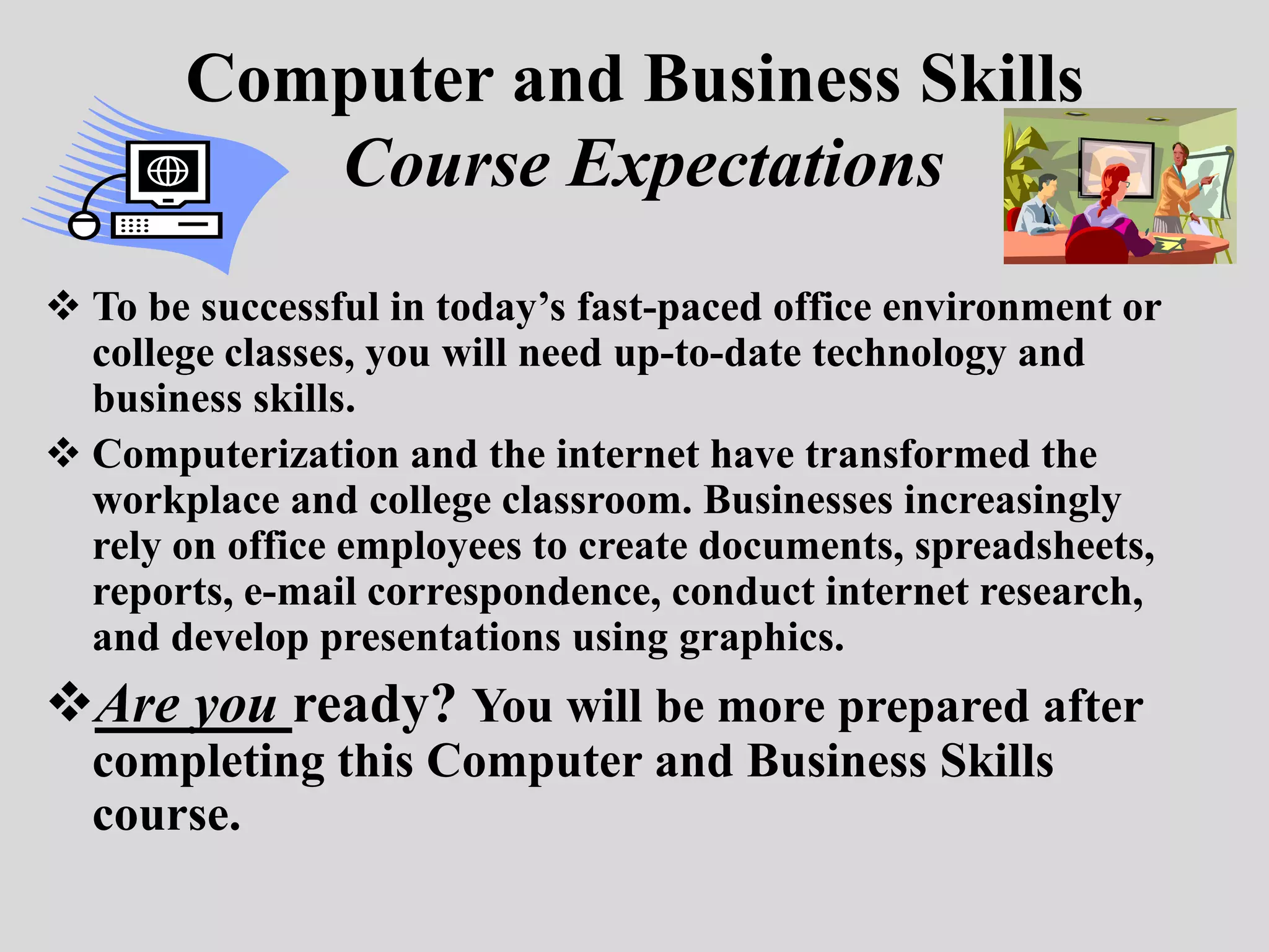 Computer and Business Skills
          Course Expectations
 To be successful in today’s fast-paced office environment or
  college classes, you will need up-to-date technology and
  business skills.
 Computerization and the internet have transformed the
  workplace and college classroom. Businesses increasingly
  rely on office employees to create documents, spreadsheets,
  reports, e-mail correspondence, conduct internet research,
  and develop presentations using graphics.
Are you ready? You will be more prepared after
  completing this Computer and Business Skills
  course.
 