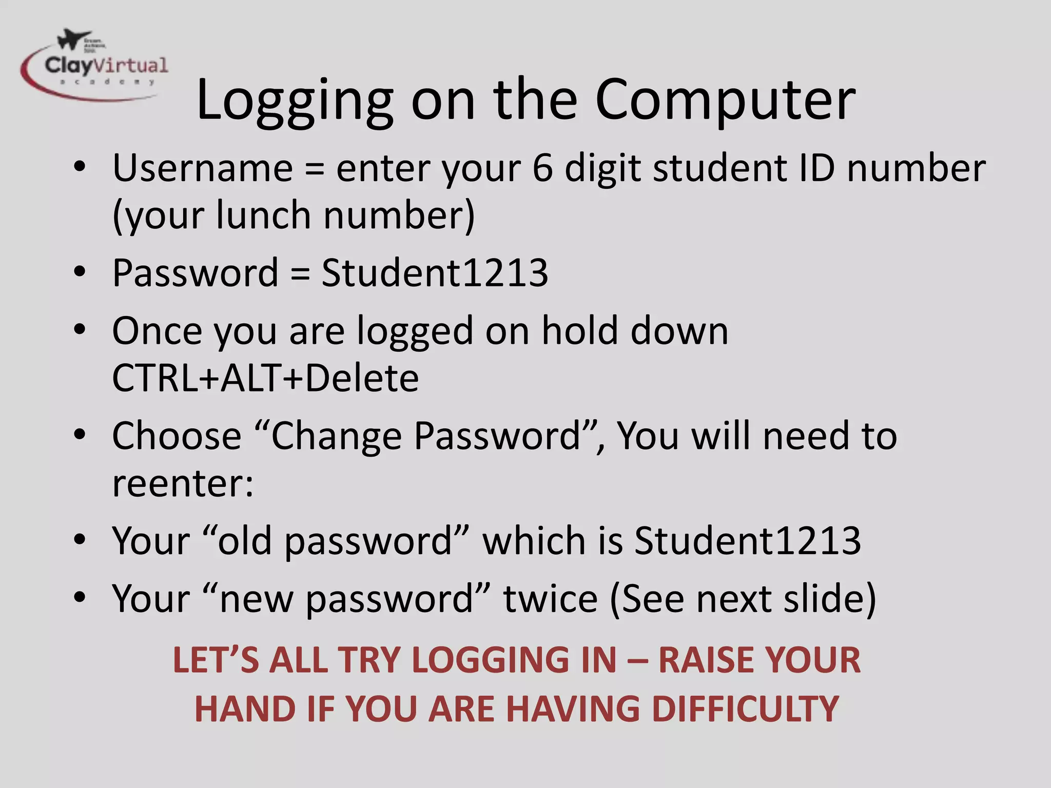 Logging on the Computer
• Username = enter your 6 digit student ID number
  (your lunch number)
• Password = Student1213
• Once you are logged on hold down
  CTRL+ALT+Delete
• Choose “Change Password”, You will need to
  reenter:
• Your “old password” which is Student1213
• Your “new password” twice (See next slide)
     LET’S ALL TRY LOGGING IN – RAISE YOUR
      HAND IF YOU ARE HAVING DIFFICULTY
 