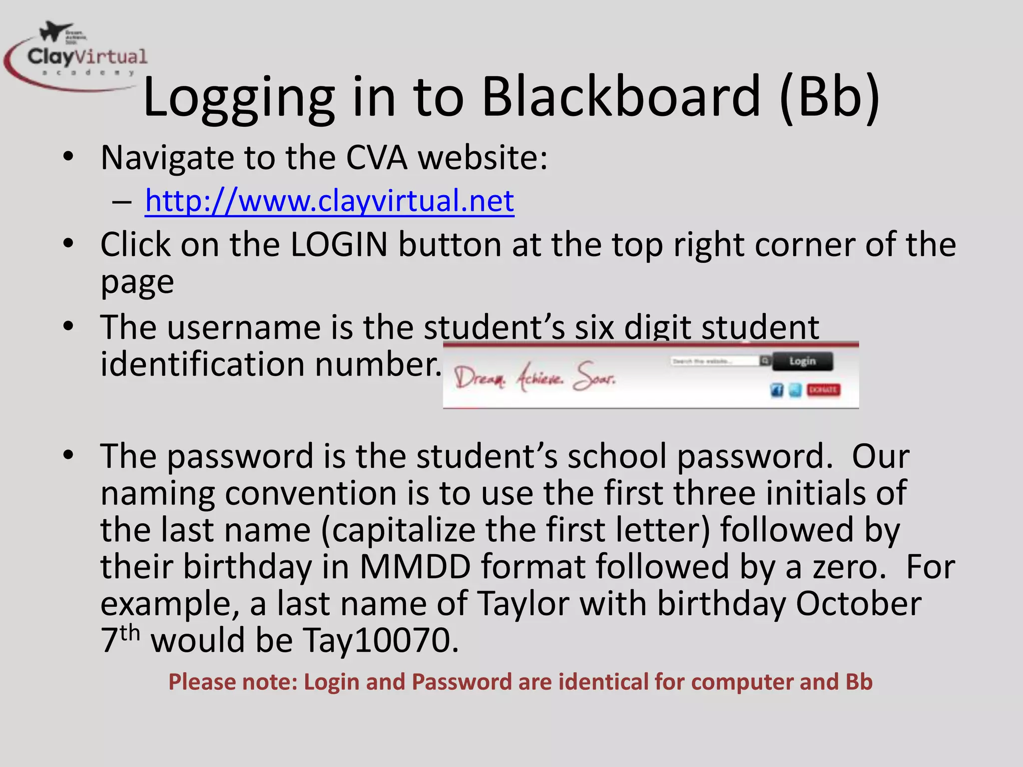 Logging in to Blackboard (Bb)
• Navigate to the CVA website:
   – http://www.clayvirtual.net
• Click on the LOGIN button at the top right corner of the
  page
• The username is the student’s six digit student
  identification number.

• The password is the student’s school password. Our
  naming convention is to use the first three initials of
  the last name (capitalize the first letter) followed by
  their birthday in MMDD format followed by a zero. For
  example, a last name of Taylor with birthday October
  7th would be Tay10070.
      Please note: Login and Password are identical for computer and Bb
 