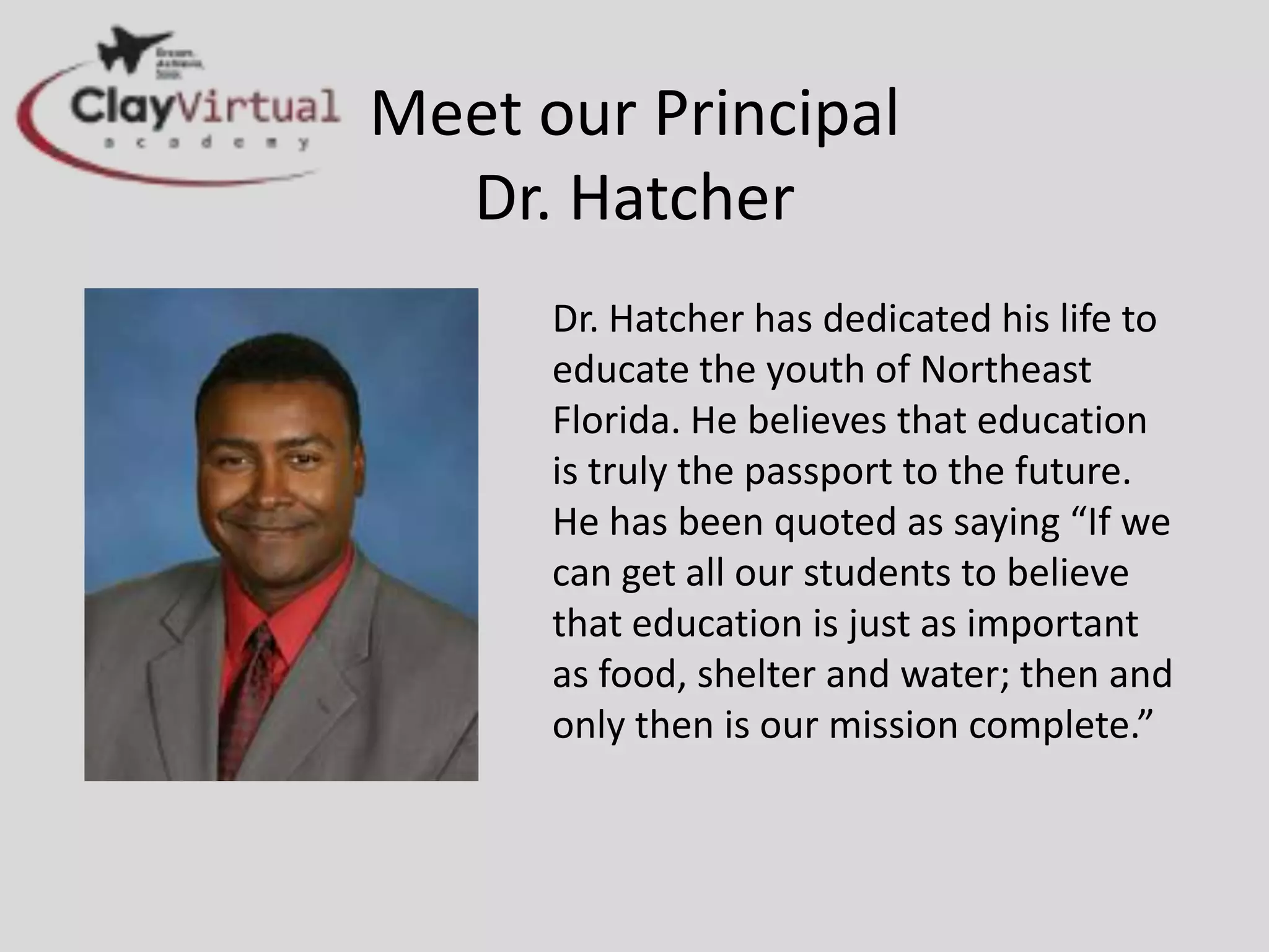 Meet our Principal
  Dr. Hatcher
      Dr. Hatcher has dedicated his life to
      educate the youth of Northeast
      Florida. He believes that education
      is truly the passport to the future.
      He has been quoted as saying “If we
      can get all our students to believe
      that education is just as important
      as food, shelter and water; then and
      only then is our mission complete.”
 